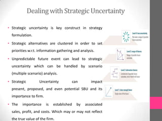 Dealingwith Strategic Uncertainty
• Strategic uncertainty is key construct in strategy
formulation.
• Strategic alternatives are clustered in order to set
priorities w.r.t. information gathering and analysis.
• Unpredictable future event can lead to strategic
uncertainty which can be handled by scenario
(multiple scenario) analysis.
• Strategic Uncertainty can impact
present, proposed, and even potential SBU and its
importance to firm.
• The importance is established by associated
sales, profit, and costs. Which may or may not reflect
the true value of the firm.
 