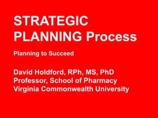 STRATEGIC
PLANNING Process
David Holdford, RPh, MS, PhD
Professor, School of Pharmacy
Virginia Commonwealth University
Planning to Succeed
 