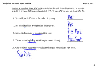 Study Guide and Senteo Review.notebook                                                               March 01, 2013


            Lesson 4: Principal Parts of a Verb—Underline the verb in each sentence. On the line 
            tell if it is present (PR), present participle (PR P), past (PA) or past participle (PA P).
                                                                                                       


            16. Vivaldi lived in Venice in the early 18  century. 
                                                       th                        _______________


            17. His music features strong rhythm and melody.                     _______________


            18. Interest in his music is growing at this time.                   _______________


            19. The orchestra is plating one of his pieces this evening.         _______________


            20. One critic has suggested Vivaldi composed just one concerto 450 times. 


            _______________



                                                                                                                      5
 