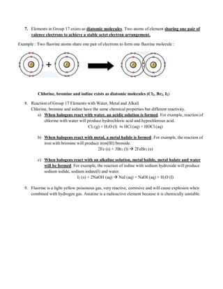 7. Elements in Group 17 exists as diatomic molecules. Two atoms of element sharing one pair of
valence electrons to achieve a stable octet electron arrangement.
Example : Two fluorine atoms share one pair of electrons to form one fluorine molecule :
Chlorine, bromine and iodine exists as diatomic molecules (Cl2, Br2, I2)
8. Reaction of Group 17 Elements with Water, Metal and Alkali
Chlorine, bromine and iodine have the same chemical properties but different reactivity.
a) When halogens react with water, an acidic solution is formed. For example, reaction of
chlorine with water will produce hydrochloric acid and hypochlorous acid.
Cl2 (g) + H2O (l) ⇋ HCl (aq) + HOCl (aq)
b) When halogens react with metal, a metal halide is formed. For example, the reaction of
iron with bromine will produce iron(III) bromide.
2Fe (s) + 3Br2 (l)  2FeBr3 (s)
c) When halogens react with an alkaline solution, metal halide, metal halate and water
will be formed. For example, the reaction of iodine with sodium hydroxide will produce
sodium iodide, sodium iodate(I) and water.
I2 (s) + 2NaOH (aq)  NaI (aq) + NaOI (aq) + H2O (l)
9. Fluorine is a light-yellow poisonous gas, very reactive, corrosive and will cause explosion when
combined with hydrogen gas. Astatine is a radioactive element because it is chemically unstable.
 