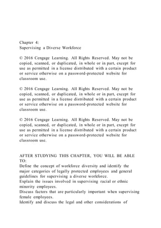 Chapter 4:
Supervising a Diverse Workforce
© 2016 Cengage Learning. All Rights Reserved. May not be
copied, scanned, or duplicated, in whole or in part, except for
use as permitted in a license distributed with a certain product
or service otherwise on a password-protected website for
classroom use.
© 2016 Cengage Learning. All Rights Reserved. May not be
copied, scanned, or duplicated, in whole or in part, except for
use as permitted in a license distributed with a certain product
or service otherwise on a password-protected website for
classroom use.
© 2016 Cengage Learning. All Rights Reserved. May not be
copied, scanned, or duplicated, in whole or in part, except for
use as permitted in a license distributed with a certain product
or service otherwise on a password-protected website for
classroom use.
AFTER STUDYING THIS CHAPTER, YOU WILL BE ABLE
TO:
Define the concept of workforce diversity and identify the
major categories of legally protected employees and general
guidelines for supervising a diverse workforce.
Explain the issues involved in supervising racial or ethnic
minority employees.
Discuss factors that are particularly important when supervising
female employees.
Identify and discuss the legal and other considerations of
 