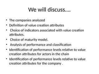 We will discuss….
• The companies analyzed
• Definition of value creation attributes
• Choice of indicators associated with value creation
attributes.
• Choice of maturity model.
• Analysis of performance and classification
• Identification of performance levels relative to value
creation attributes for actors in the chain
• Identification of performance levels relative to value
creation attributes for the company .
 