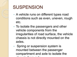 SUSPENSION
• A vehicle runs on different types road
conditions such as even, uneven, rough
etc.
• To isolate the passengers and other
vehicle components from the
irregularities of road surface, the vehicle
chassis is not directly mounted on the
axles.
• Spring or suspension system is
mounted between the passenger
compartment and axle to isolate the
 
