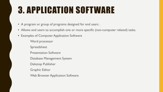 3. APPLICATION SOFTWARE
• A program or group of programs designed for end users .
• Allows end users to accomplish one or more specific (non-computer related) tasks.
• Examples of Computer Application Software
Word processor
Spreedsheet
Presentation Software
Database Management System
Dekstop Publisher
Graphic Editor
Web Browser Application Software
 