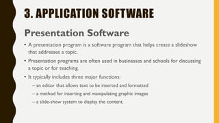 3. APPLICATION SOFTWARE
Presentation Software
• A presentation program is a software program that helps create a slideshow
that addresses a topic.
• Presentation programs are often used in businesses and schools for discussing
a topic or for teaching.
• It typically includes three major functions:
– an editor that allows text to be inserted and formatted
– a method for inserting and manipulating graphic images
– a slide-show system to display the content.
 