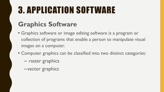 3. APPLICATION SOFTWARE
Graphics Software
• Graphics software or image editing software is a program or
collection of programs that enable a person to manipulate visual
images on a computer.
• Computer graphics can be classified into two distinct categories:
– raster graphics
–vector graphics
 