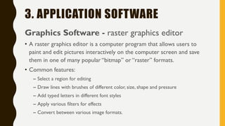 3. APPLICATION SOFTWARE
Graphics Software - raster graphics editor
• A raster graphics editor is a computer program that allows users to
paint and edit pictures interactively on the computer screen and save
them in one of many popular “bitmap” or “raster” formats.
• Common features:
– Select a region for editing
– Draw lines with brushes of different color, size, shape and pressure
– Add typed letters in different font styles
– Apply various filters for effects
– Convert between various image formats.
 