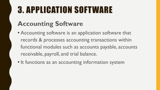 3. APPLICATION SOFTWARE
Accounting Software
• Accounting software is an application software that
records & processes accounting transactions within
functional modules such as accounts payable, accounts
receivable, payroll, and trial balance.
• It functions as an accounting information system
 