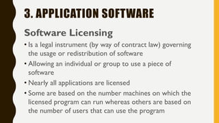 3. APPLICATION SOFTWARE
Software Licensing
• Is a legal instrument (by way of contract law) governing
the usage or redistribution of software
• Allowing an individual or group to use a piece of
software
• Nearly all applications are licensed
• Some are based on the number machines on which the
licensed program can run whereas others are based on
the number of users that can use the program
 