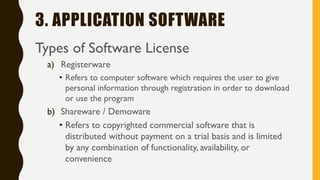 3. APPLICATION SOFTWARE
Types of Software License
a) Registerware
• Refers to computer software which requires the user to give
personal information through registration in order to download
or use the program
b) Shareware / Demoware
• Refers to copyrighted commercial software that is
distributed without payment on a trial basis and is limited
by any combination of functionality, availability, or
convenience
 