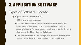 3. APPLICATION SOFTWARE
Types of Software License
d) Open source software (OSS)
• OSS is also a free software.
• OSS can be defined as computer software for which the
human-readable source code is made available under a
copyright license (or arrangement such as the public domain)
that meets the Open Source Definition.
• This permits users to use, change, and improve the software,
and to redistribute it in modified or unmodified form
 