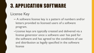 3. APPLICATION SOFTWARE
License Key
– A software license key is a pattern of numbers and/or
letters provided to licensed users of a software
program.
–License keys are typically created and delivered via a
license generator once a software user has paid for
the software and has agreed to the conditions of use
and distribution as legally specified in the software
license
 