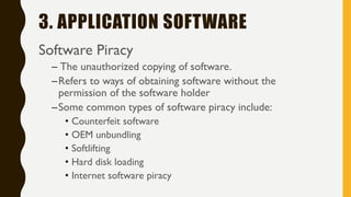 3. APPLICATION SOFTWARE
Software Piracy
– The unauthorized copying of software.
–Refers to ways of obtaining software without the
permission of the software holder
–Some common types of software piracy include:
• Counterfeit software
• OEM unbundling
• Softlifting
• Hard disk loading
• Internet software piracy
 
