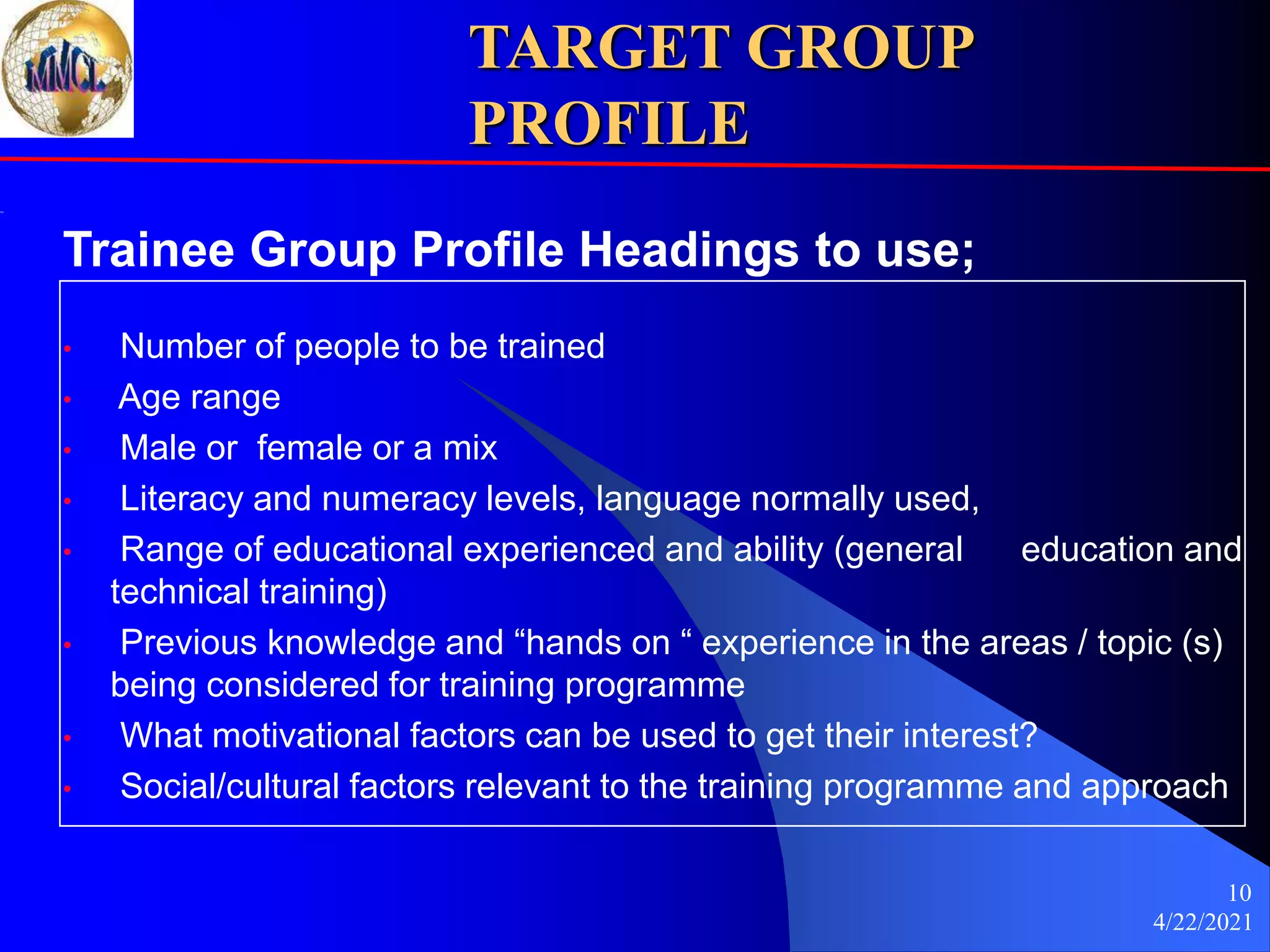 4/22/2021
10
TARGET GROUP
PROFILE
Trainee Group Profile Headings to use;
• Number of people to be trained
• Age range
• Male or female or a mix
• Literacy and numeracy levels, language normally used,
• Range of educational experienced and ability (general education and
technical training)
• Previous knowledge and “hands on “ experience in the areas / topic (s)
being considered for training programme
• What motivational factors can be used to get their interest?
• Social/cultural factors relevant to the training programme and approach
 