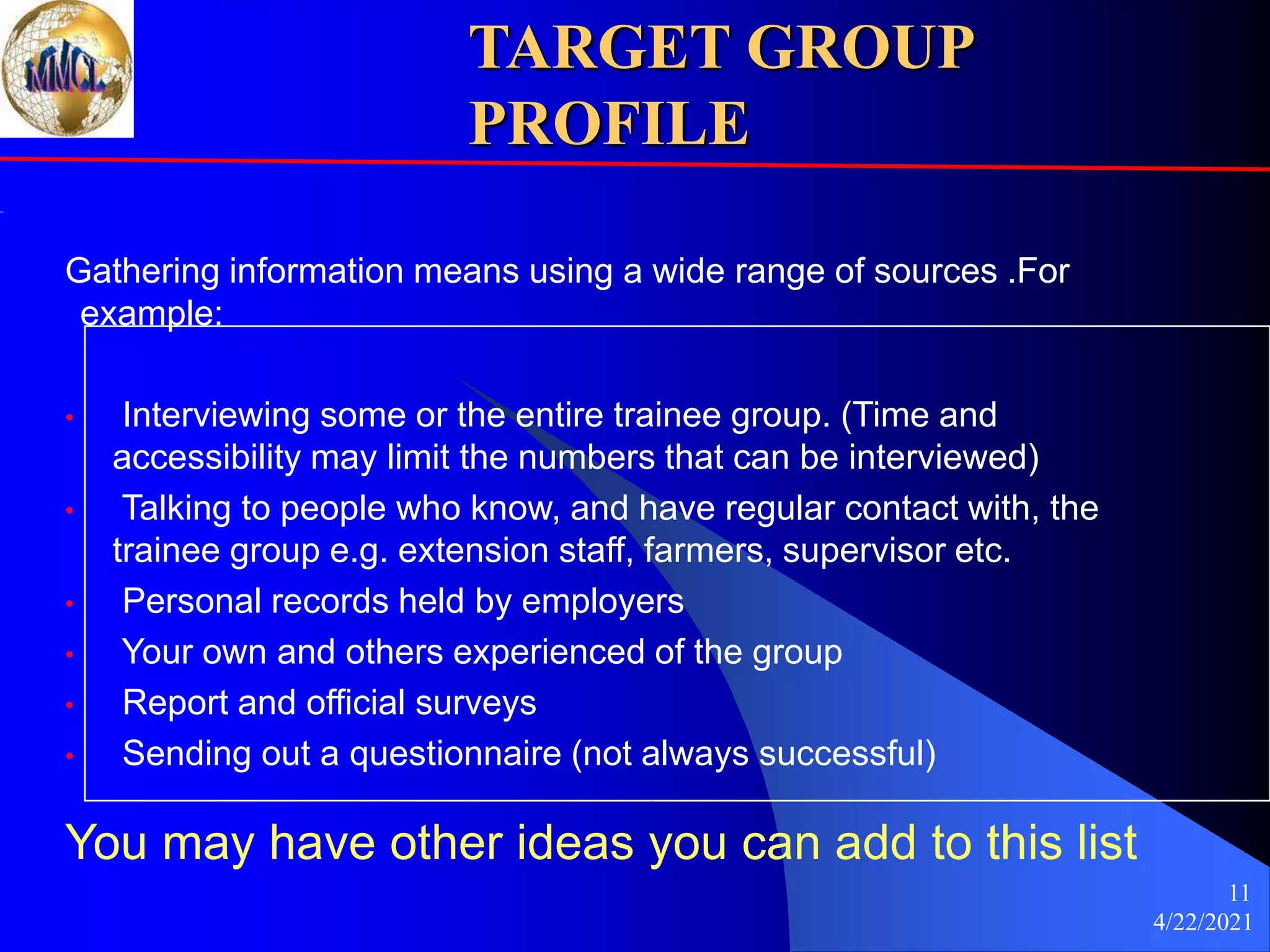 4/22/2021
11
TARGET GROUP
PROFILE
Gathering information means using a wide range of sources .For
example:
• Interviewing some or the entire trainee group. (Time and
accessibility may limit the numbers that can be interviewed)
• Talking to people who know, and have regular contact with, the
trainee group e.g. extension staff, farmers, supervisor etc.
• Personal records held by employers
• Your own and others experienced of the group
• Report and official surveys
• Sending out a questionnaire (not always successful)
You may have other ideas you can add to this list
 