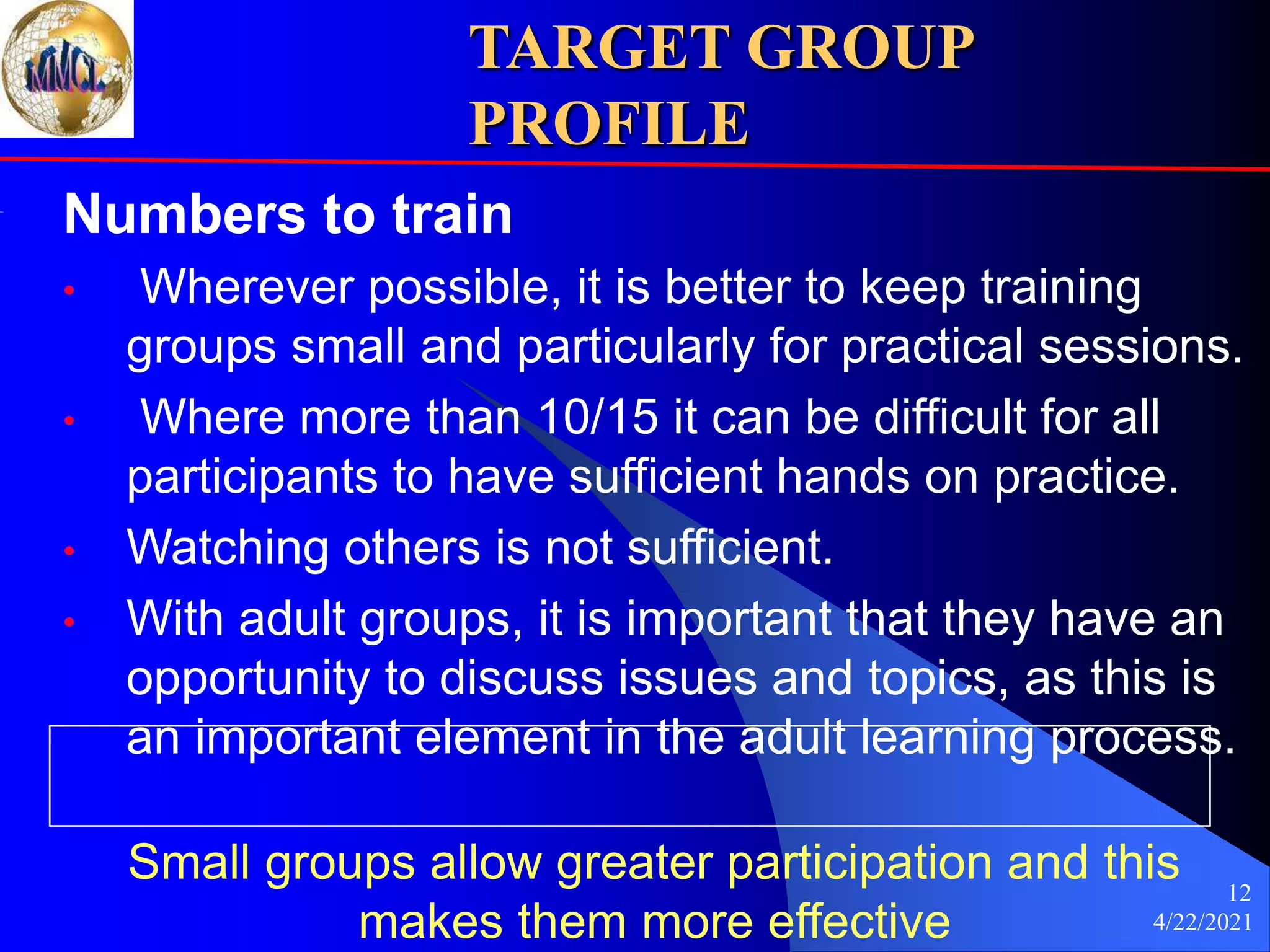4/22/2021
12
TARGET GROUP
PROFILE
Numbers to train
• Wherever possible, it is better to keep training
groups small and particularly for practical sessions.
• Where more than 10/15 it can be difficult for all
participants to have sufficient hands on practice.
• Watching others is not sufficient.
• With adult groups, it is important that they have an
opportunity to discuss issues and topics, as this is
an important element in the adult learning process.
Small groups allow greater participation and this
makes them more effective
 