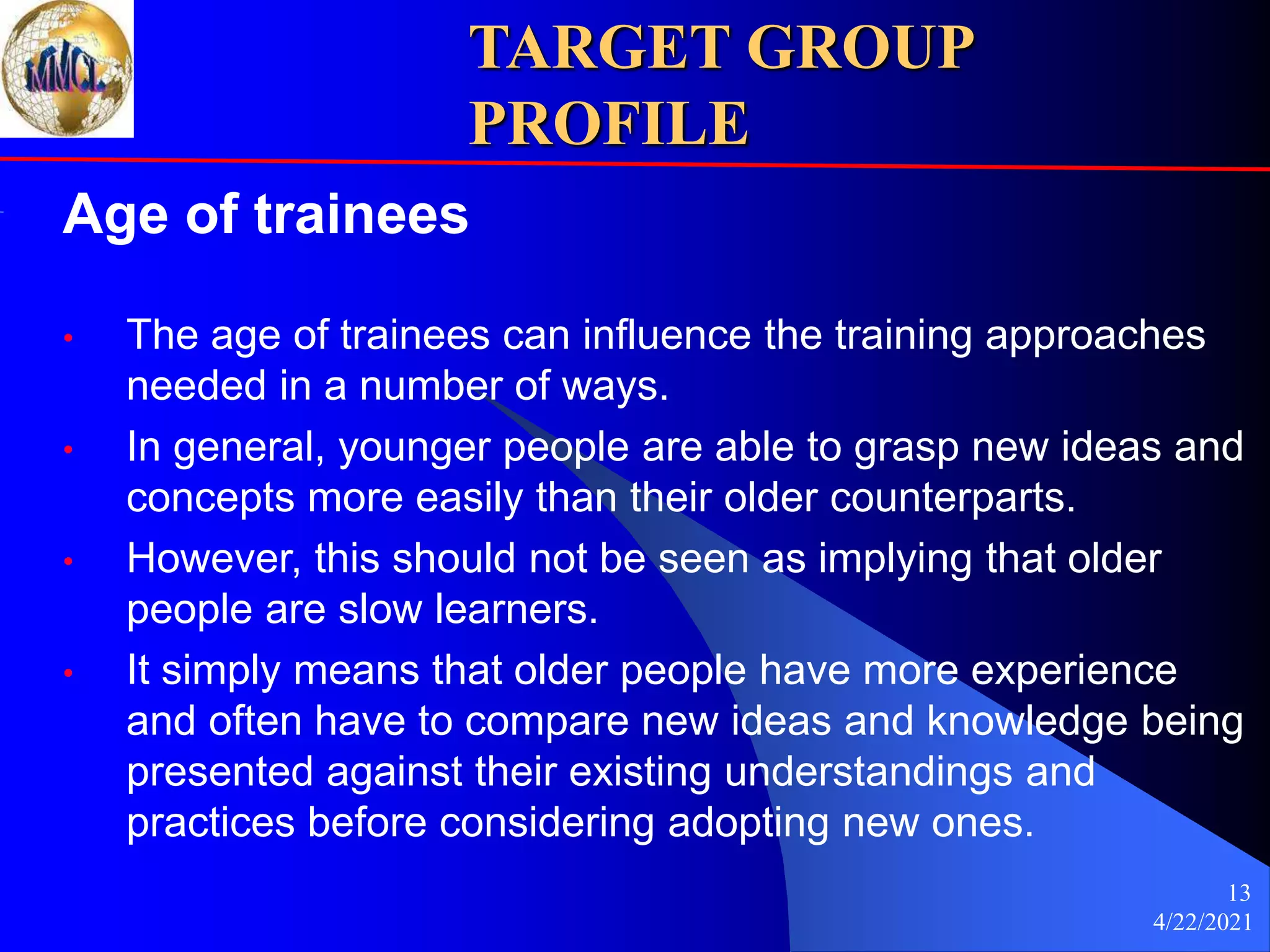 4/22/2021
13
TARGET GROUP
PROFILE
Age of trainees
• The age of trainees can influence the training approaches
needed in a number of ways.
• In general, younger people are able to grasp new ideas and
concepts more easily than their older counterparts.
• However, this should not be seen as implying that older
people are slow learners.
• It simply means that older people have more experience
and often have to compare new ideas and knowledge being
presented against their existing understandings and
practices before considering adopting new ones.
 
