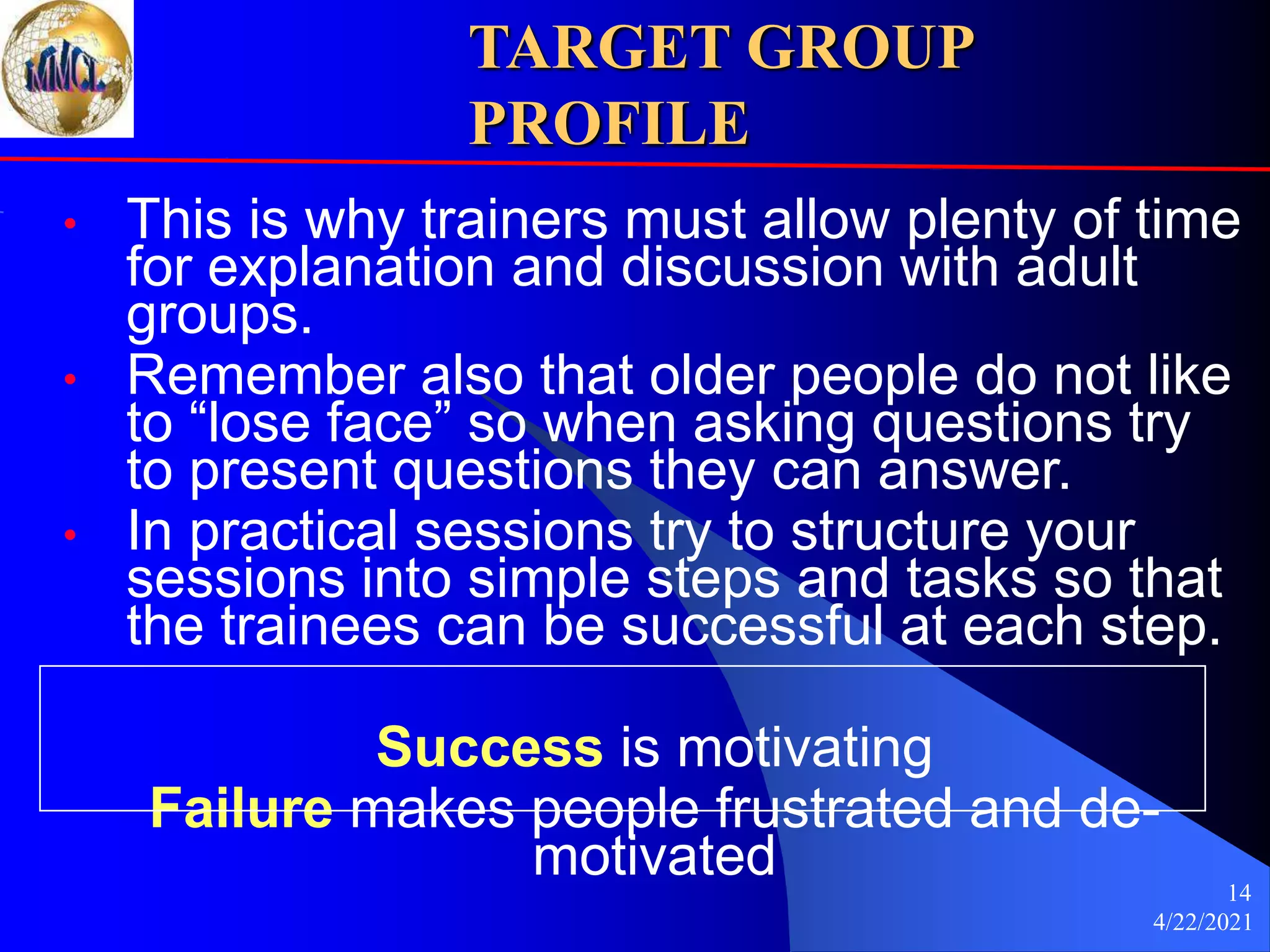 4/22/2021
14
TARGET GROUP
PROFILE
• This is why trainers must allow plenty of time
for explanation and discussion with adult
groups.
• Remember also that older people do not like
to “lose face” so when asking questions try
to present questions they can answer.
• In practical sessions try to structure your
sessions into simple steps and tasks so that
the trainees can be successful at each step.
Success is motivating
Failure makes people frustrated and de-
motivated
 