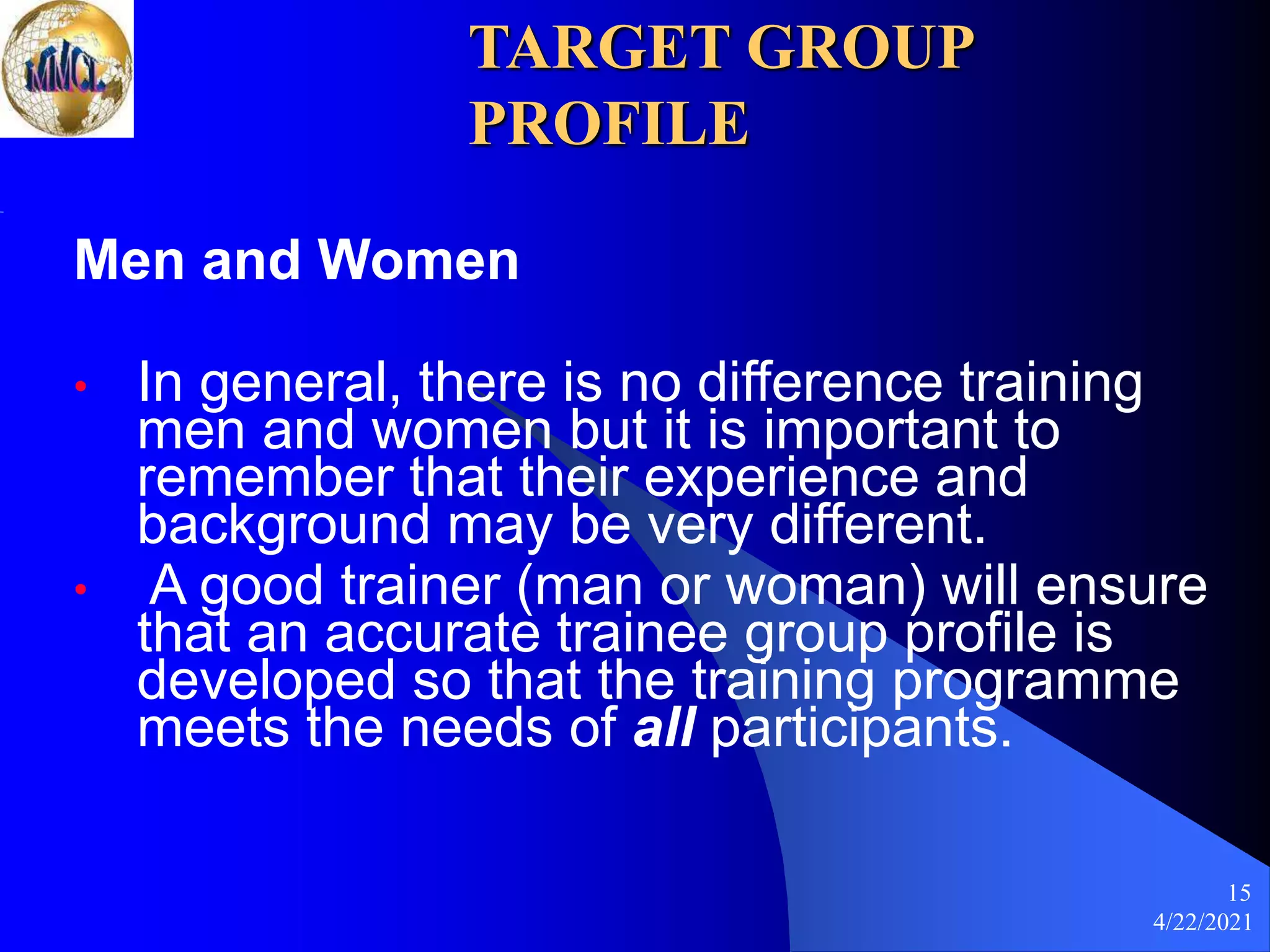 4/22/2021
15
TARGET GROUP
PROFILE
Men and Women
• In general, there is no difference training
men and women but it is important to
remember that their experience and
background may be very different.
• A good trainer (man or woman) will ensure
that an accurate trainee group profile is
developed so that the training programme
meets the needs of all participants.
 