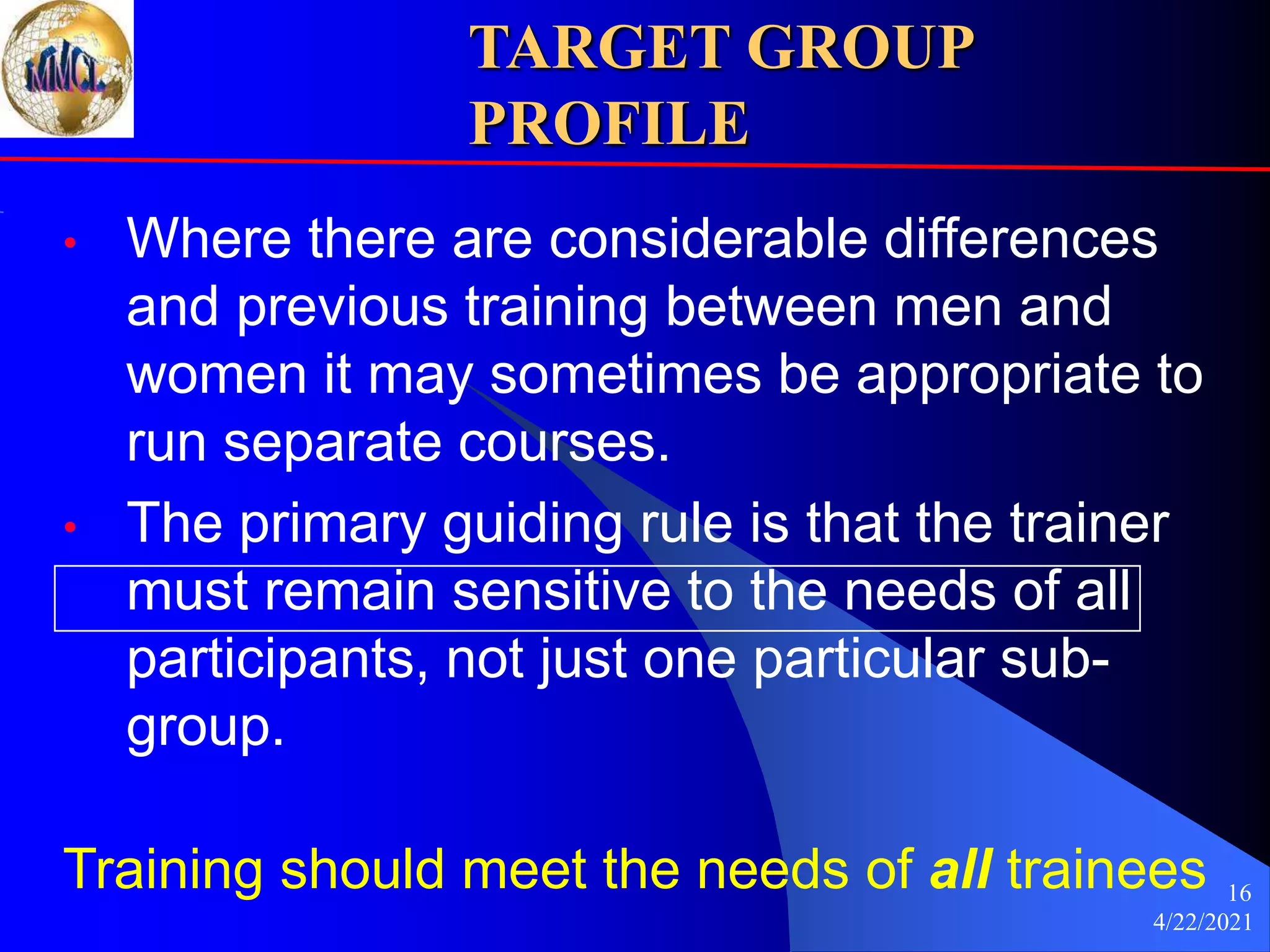 4/22/2021
16
TARGET GROUP
PROFILE
• Where there are considerable differences
and previous training between men and
women it may sometimes be appropriate to
run separate courses.
• The primary guiding rule is that the trainer
must remain sensitive to the needs of all
participants, not just one particular sub-
group.
Training should meet the needs of all trainees
 