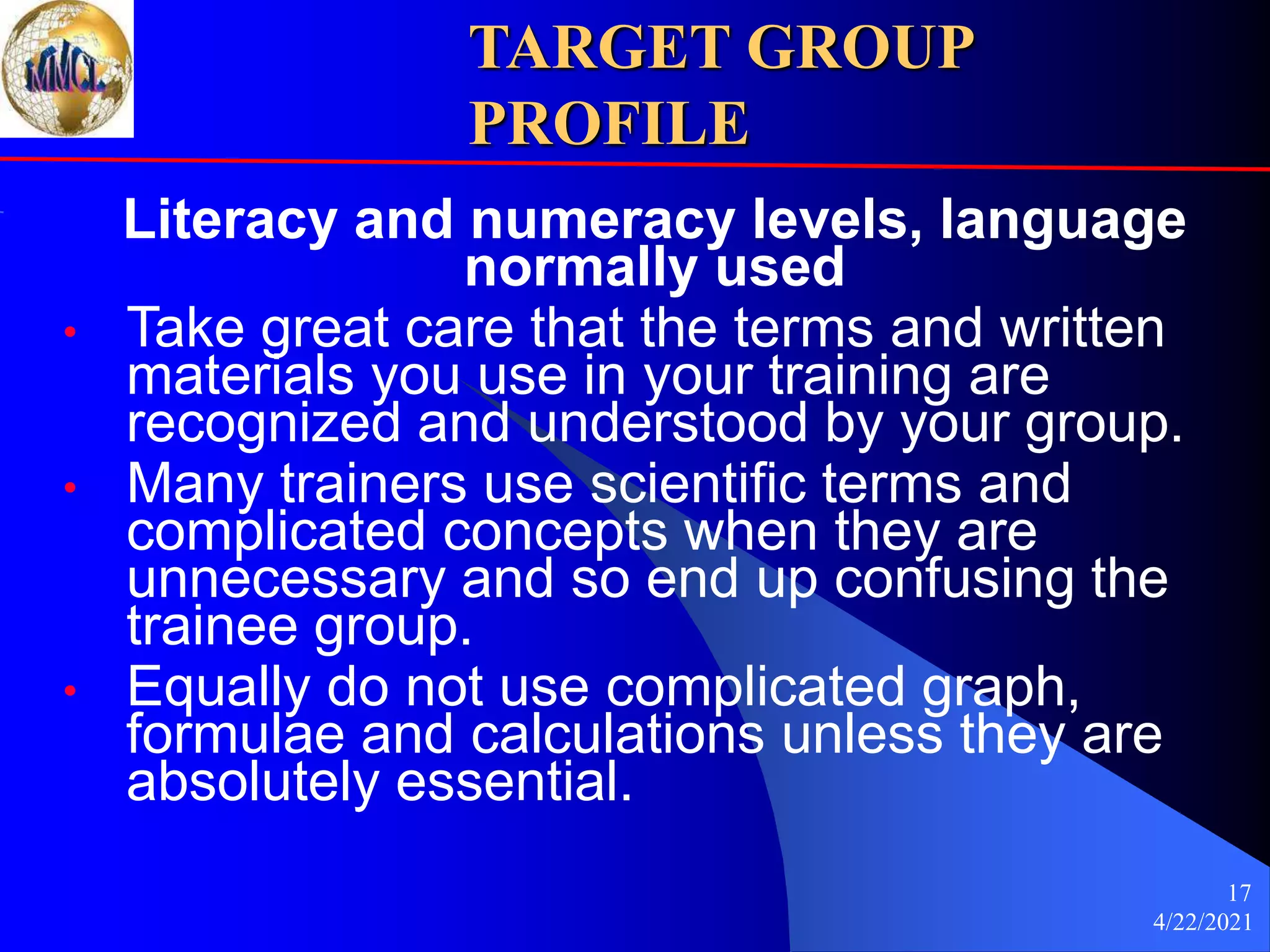 4/22/2021
17
TARGET GROUP
PROFILE
Literacy and numeracy levels, language
normally used
• Take great care that the terms and written
materials you use in your training are
recognized and understood by your group.
• Many trainers use scientific terms and
complicated concepts when they are
unnecessary and so end up confusing the
trainee group.
• Equally do not use complicated graph,
formulae and calculations unless they are
absolutely essential.
 