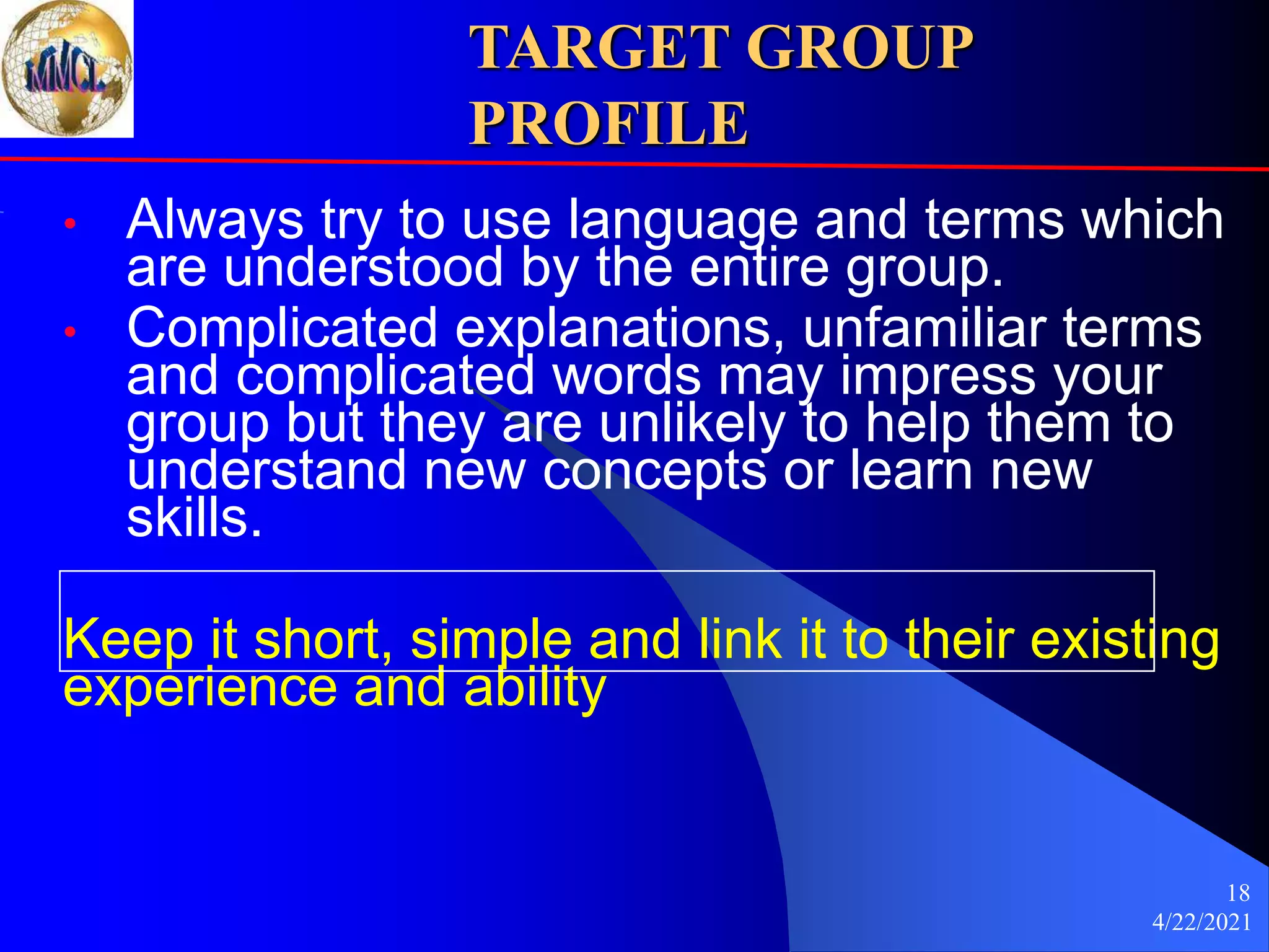 4/22/2021
18
TARGET GROUP
PROFILE
• Always try to use language and terms which
are understood by the entire group.
• Complicated explanations, unfamiliar terms
and complicated words may impress your
group but they are unlikely to help them to
understand new concepts or learn new
skills.
Keep it short, simple and link it to their existing
experience and ability
 