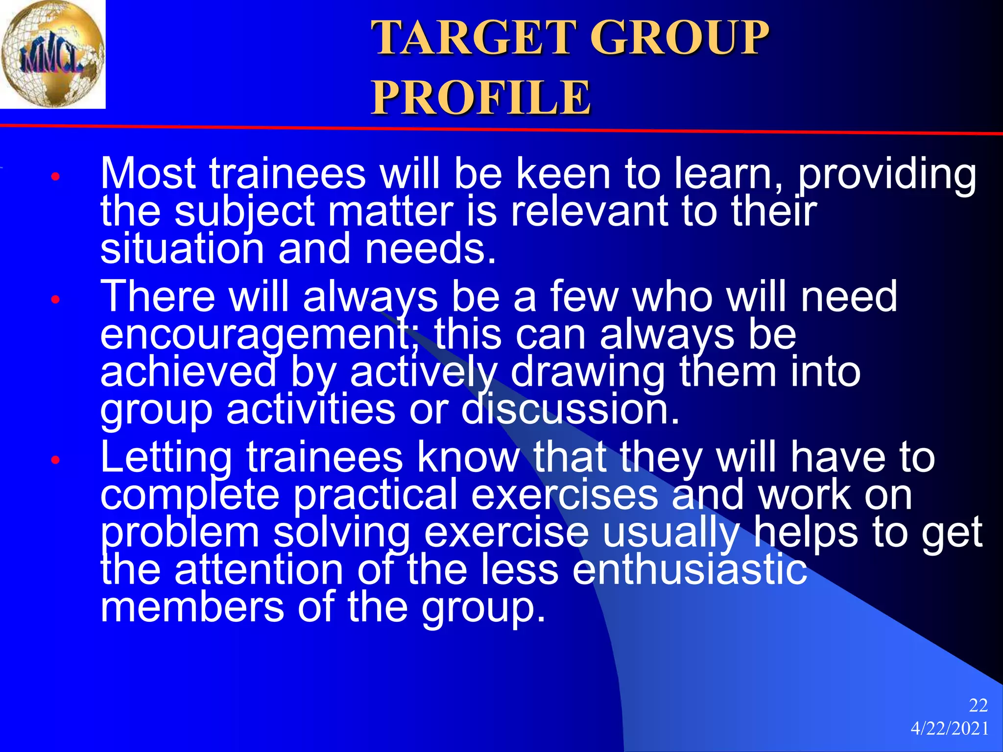4/22/2021
22
TARGET GROUP
PROFILE
• Most trainees will be keen to learn, providing
the subject matter is relevant to their
situation and needs.
• There will always be a few who will need
encouragement; this can always be
achieved by actively drawing them into
group activities or discussion.
• Letting trainees know that they will have to
complete practical exercises and work on
problem solving exercise usually helps to get
the attention of the less enthusiastic
members of the group.
 