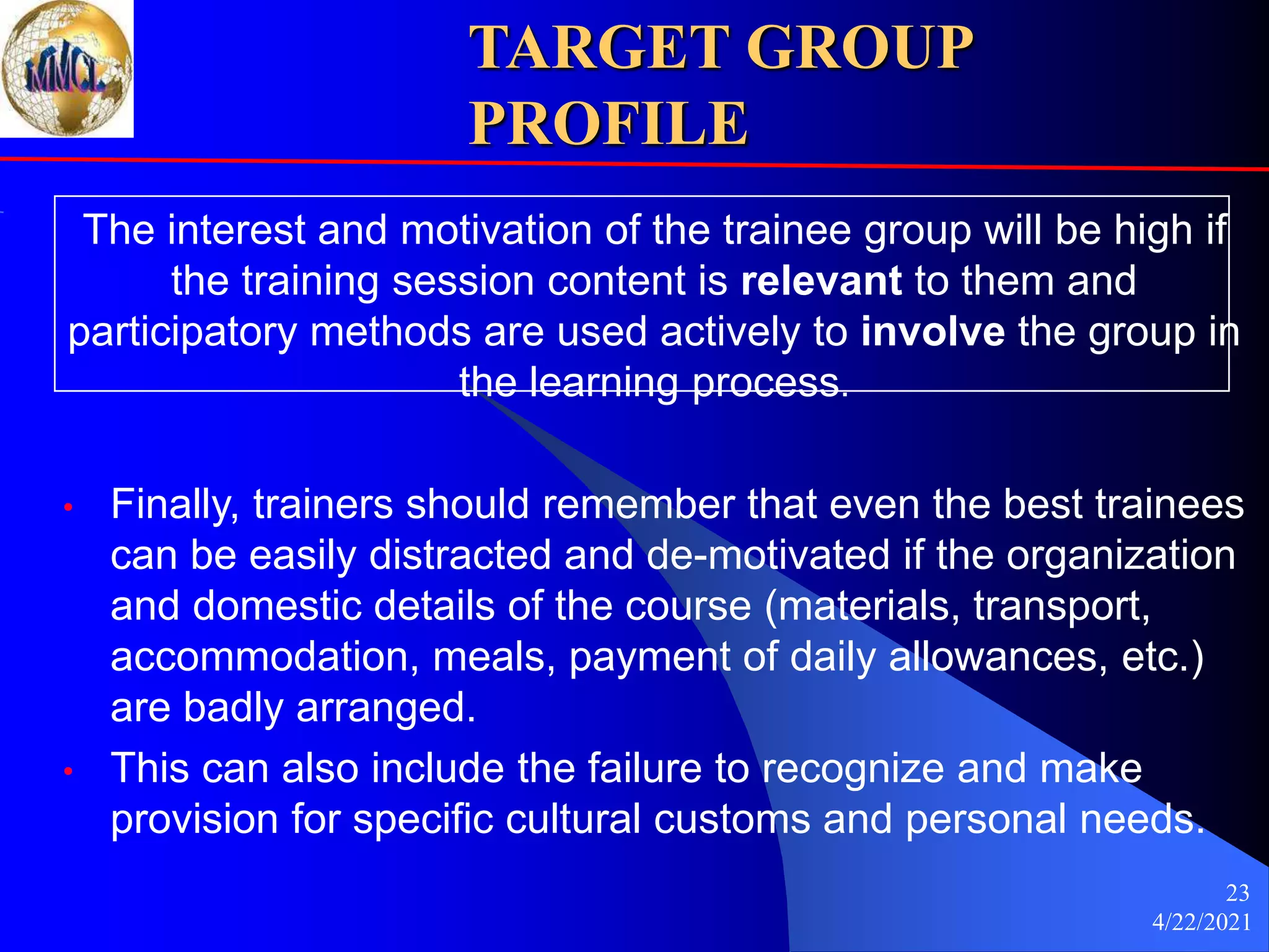 4/22/2021
23
TARGET GROUP
PROFILE
The interest and motivation of the trainee group will be high if
the training session content is relevant to them and
participatory methods are used actively to involve the group in
the learning process.
• Finally, trainers should remember that even the best trainees
can be easily distracted and de-motivated if the organization
and domestic details of the course (materials, transport,
accommodation, meals, payment of daily allowances, etc.)
are badly arranged.
• This can also include the failure to recognize and make
provision for specific cultural customs and personal needs.
 