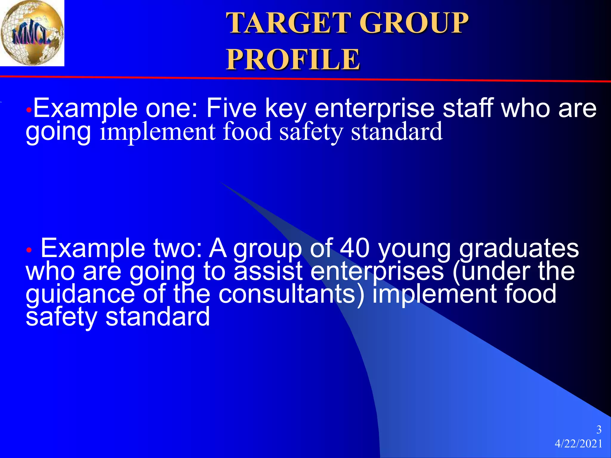 4/22/2021
3
TARGET GROUP
PROFILE
•Example one: Five key enterprise staff who are
going implement food safety standard
• Example two: A group of 40 young graduates
who are going to assist enterprises (under the
guidance of the consultants) implement food
safety standard
 