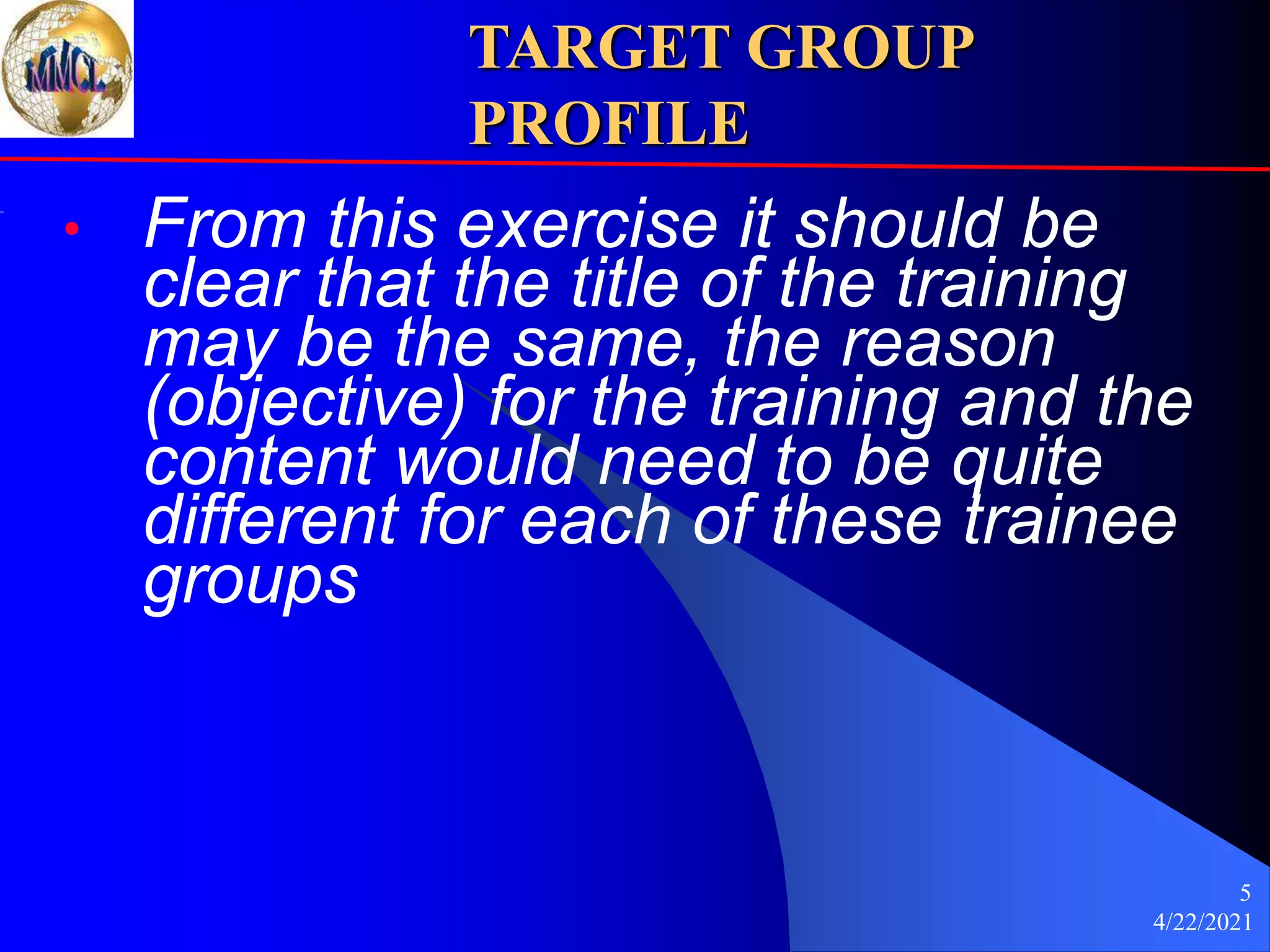 4/22/2021
5
TARGET GROUP
PROFILE
• From this exercise it should be
clear that the title of the training
may be the same, the reason
(objective) for the training and the
content would need to be quite
different for each of these trainee
groups
 