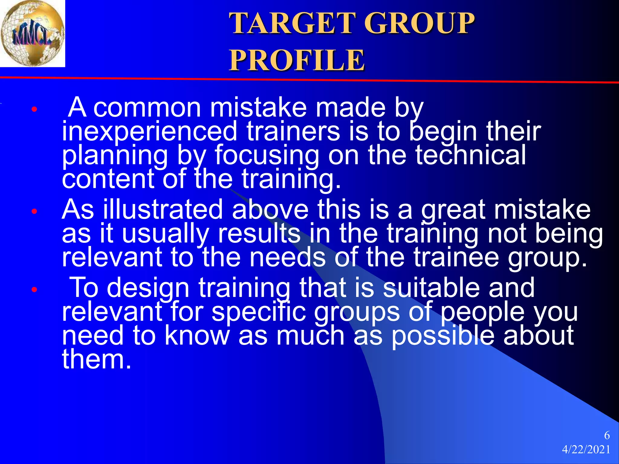 4/22/2021
6
TARGET GROUP
PROFILE
• A common mistake made by
inexperienced trainers is to begin their
planning by focusing on the technical
content of the training.
• As illustrated above this is a great mistake
as it usually results in the training not being
relevant to the needs of the trainee group.
• To design training that is suitable and
relevant for specific groups of people you
need to know as much as possible about
them.
 