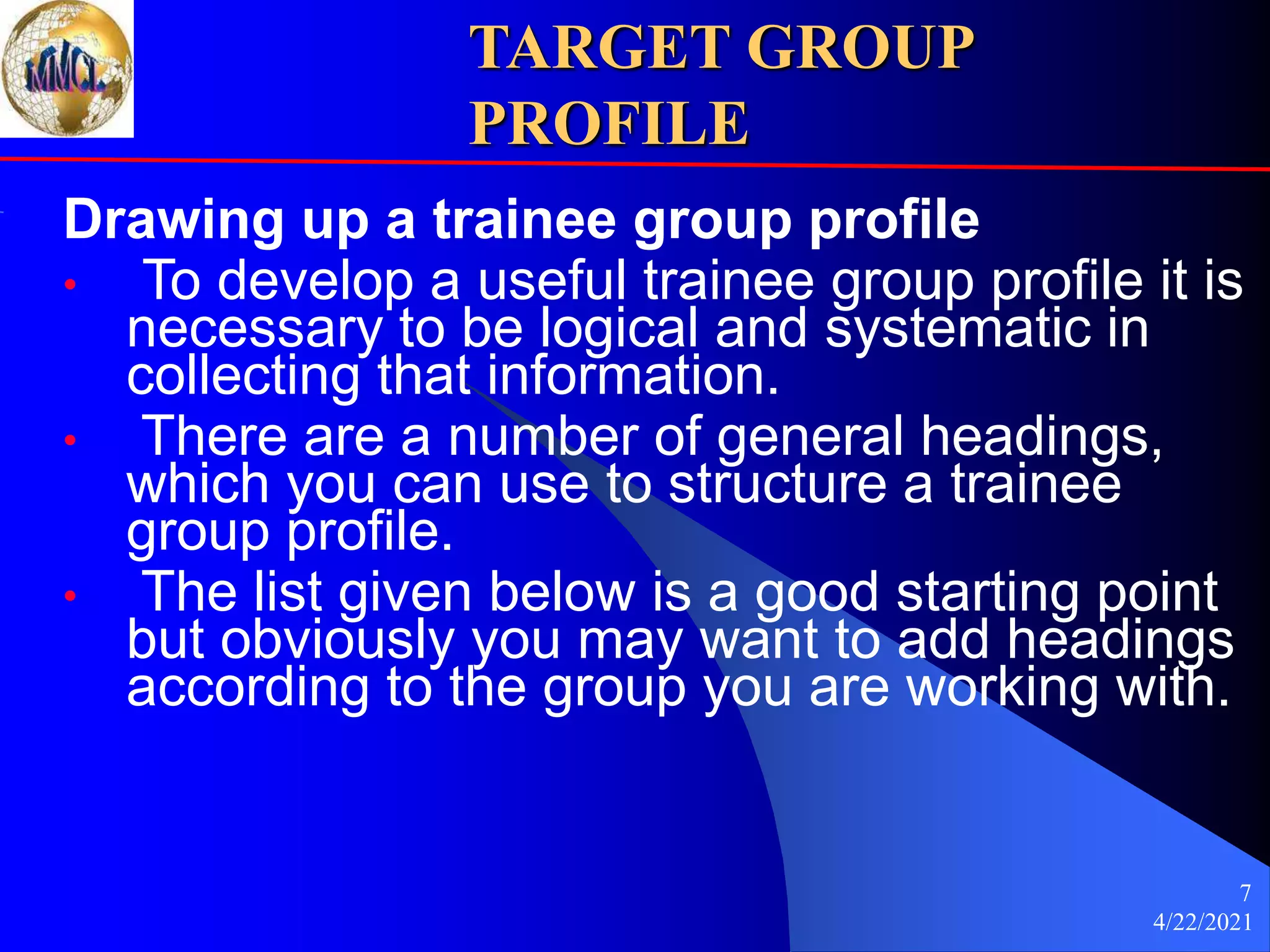 4/22/2021
7
TARGET GROUP
PROFILE
Drawing up a trainee group profile
• To develop a useful trainee group profile it is
necessary to be logical and systematic in
collecting that information.
• There are a number of general headings,
which you can use to structure a trainee
group profile.
• The list given below is a good starting point
but obviously you may want to add headings
according to the group you are working with.
 