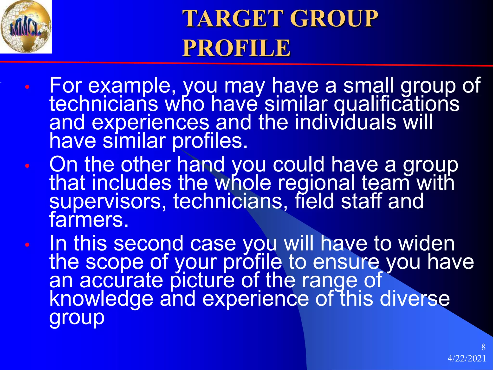 4/22/2021
8
TARGET GROUP
PROFILE
• For example, you may have a small group of
technicians who have similar qualifications
and experiences and the individuals will
have similar profiles.
• On the other hand you could have a group
that includes the whole regional team with
supervisors, technicians, field staff and
farmers.
• In this second case you will have to widen
the scope of your profile to ensure you have
an accurate picture of the range of
knowledge and experience of this diverse
group
 