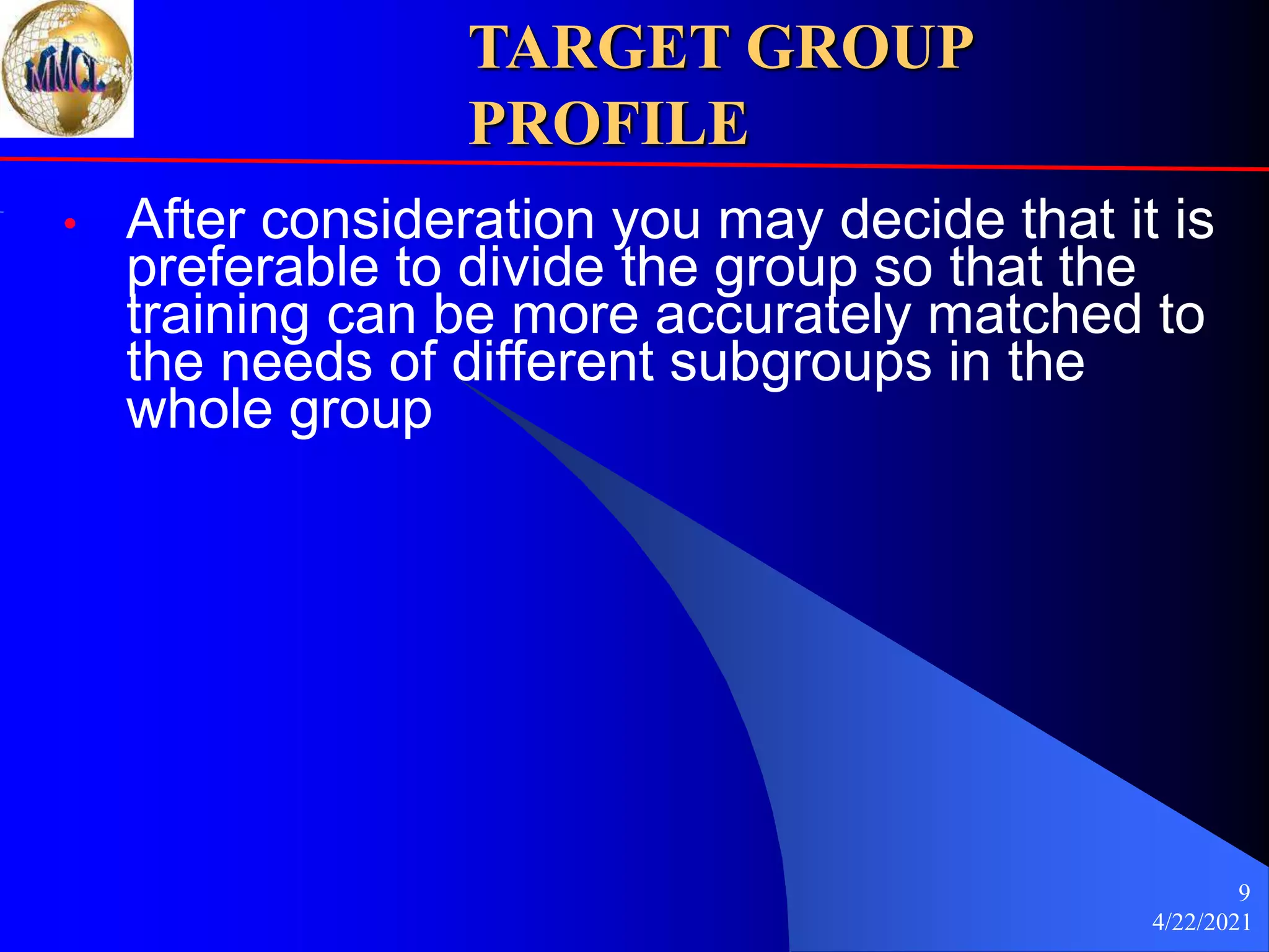 4/22/2021
9
TARGET GROUP
PROFILE
• After consideration you may decide that it is
preferable to divide the group so that the
training can be more accurately matched to
the needs of different subgroups in the
whole group
 