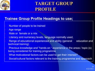 4/22/2021
10
TARGET GROUP
PROFILE
Trainee Group Profile Headings to use;
• Number of people to be trained
• Age range
• Male or female or a mix
• Literacy and numeracy levels, language normally used,
• Range of educational experienced and ability (general education and
technical training)
• Previous knowledge and “hands on “ experience in the areas / topic (s)
being considered for training programme
• What motivational factors can be used to get their interest?
• Social/cultural factors relevant to the training programme and approach
 