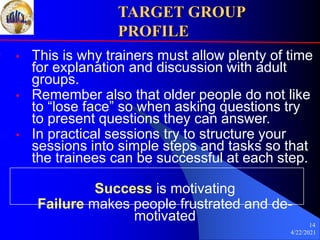 4/22/2021
14
TARGET GROUP
PROFILE
• This is why trainers must allow plenty of time
for explanation and discussion with adult
groups.
• Remember also that older people do not like
to “lose face” so when asking questions try
to present questions they can answer.
• In practical sessions try to structure your
sessions into simple steps and tasks so that
the trainees can be successful at each step.
Success is motivating
Failure makes people frustrated and de-
motivated
 