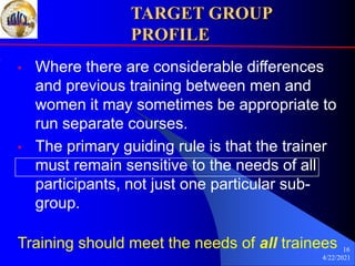 4/22/2021
16
TARGET GROUP
PROFILE
• Where there are considerable differences
and previous training between men and
women it may sometimes be appropriate to
run separate courses.
• The primary guiding rule is that the trainer
must remain sensitive to the needs of all
participants, not just one particular sub-
group.
Training should meet the needs of all trainees
 