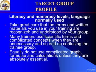 4/22/2021
17
TARGET GROUP
PROFILE
Literacy and numeracy levels, language
normally used
• Take great care that the terms and written
materials you use in your training are
recognized and understood by your group.
• Many trainers use scientific terms and
complicated concepts when they are
unnecessary and so end up confusing the
trainee group.
• Equally do not use complicated graph,
formulae and calculations unless they are
absolutely essential.
 