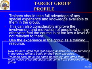 4/22/2021
20
TARGET GROUP
PROFILE
• Trainers should take full advantage of any
special experience and knowledge available to
them in the group.
• This can also considerably improve the
involvement and motivation of people who may
otherwise feel the course is at too low a level or
not relevant to them.
• Use the experience in the group as a training
resource.
• New trainers often feel that asking assistance from someone
in the group reflects badly on their own expertise.
• Trainees don’t have the same perception and often take
more notice of contributions that come from someone in the
group.
 