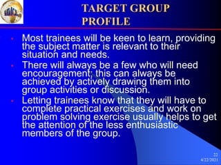 4/22/2021
22
TARGET GROUP
PROFILE
• Most trainees will be keen to learn, providing
the subject matter is relevant to their
situation and needs.
• There will always be a few who will need
encouragement; this can always be
achieved by actively drawing them into
group activities or discussion.
• Letting trainees know that they will have to
complete practical exercises and work on
problem solving exercise usually helps to get
the attention of the less enthusiastic
members of the group.
 