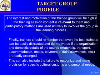 4/22/2021
23
TARGET GROUP
PROFILE
The interest and motivation of the trainee group will be high if
the training session content is relevant to them and
participatory methods are used actively to involve the group in
the learning process.
• Finally, trainers should remember that even the best trainees
can be easily distracted and de-motivated if the organization
and domestic details of the course (materials, transport,
accommodation, meals, payment of daily allowances, etc.)
are badly arranged.
• This can also include the failure to recognize and make
provision for specific cultural customs and personal needs.
 