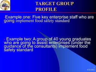 4/22/2021
3
TARGET GROUP
PROFILE
•Example one: Five key enterprise staff who are
going implement food safety standard
• Example two: A group of 40 young graduates
who are going to assist enterprises (under the
guidance of the consultants) implement food
safety standard
 
