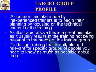 4/22/2021
6
TARGET GROUP
PROFILE
• A common mistake made by
inexperienced trainers is to begin their
planning by focusing on the technical
content of the training.
• As illustrated above this is a great mistake
as it usually results in the training not being
relevant to the needs of the trainee group.
• To design training that is suitable and
relevant for specific groups of people you
need to know as much as possible about
them.
 