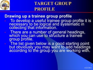 4/22/2021
7
TARGET GROUP
PROFILE
Drawing up a trainee group profile
• To develop a useful trainee group profile it is
necessary to be logical and systematic in
collecting that information.
• There are a number of general headings,
which you can use to structure a trainee
group profile.
• The list given below is a good starting point
but obviously you may want to add headings
according to the group you are working with.
 