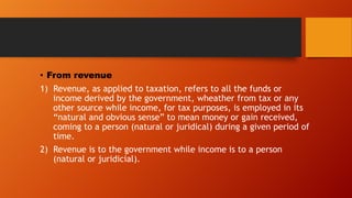 • From revenue
1) Revenue, as applied to taxation, refers to all the funds or
income derived by the government, wheather from tax or any
other source while income, for tax purposes, is employed in its
“natural and obvious sense” to mean money or gain received,
coming to a person (natural or juridical) during a given period of
time.
2) Revenue is to the government while income is to a person
(natural or juridicial).

 