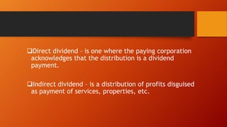 Direct dividend – is one where the paying corporation
acknowledges that the distribution is a dividend
payment.
Indirect dividend – is a distribution of profits disguised
as payment of services, properties, etc.

 