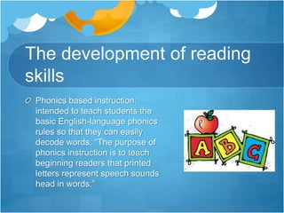 The development of reading
skills
Phonics based instruction:
intended to teach students the
basic English-language phonics
rules so that they can easily
decode words. “The purpose of
phonics instruction is to teach
beginning readers that printed
letters represent speech sounds
head in words.”
 
