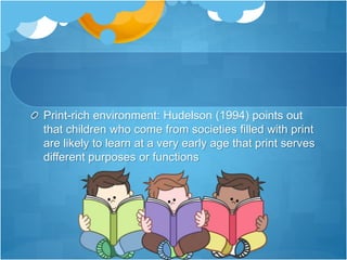 Print-rich environment: Hudelson (1994) points out
that children who come from societies filled with print
are likely to learn at a very early age that print serves
different purposes or functions
 