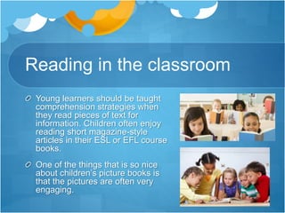 Reading in the classroom
Young learners should be taught
comprehension strategies when
they read pieces of text for
information. Children often enjoy
reading short magazine-style
articles in their ESL or EFL course
books.
One of the things that is so nice
about children’s picture books is
that the pictures are often very
engaging.
 