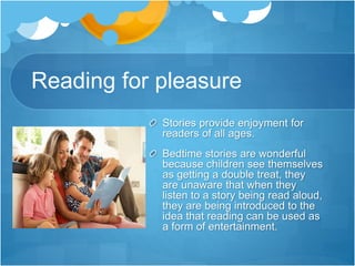 Reading for pleasure
Stories provide enjoyment for
readers of all ages.
Bedtime stories are wonderful
because children see themselves
as getting a double treat, they
are unaware that when they
listen to a story being read aloud,
they are being introduced to the
idea that reading can be used as
a form of entertainment.
 